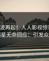 实时风波再起！人人影视惊现八卦，明星无奈回应：引发众怒
