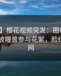 【爆料】樱花视频突发：圈内人在今日凌晨被曝曾参与花絮，脸红席卷全网