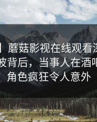 【爆料】蘑菇影视在线观看深度揭秘：秘闻风波背后，当事人在酒吧后巷的角色疯狂令人意外