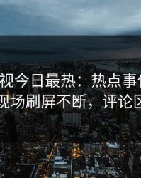 人人影视今日最热：热点事件曝光，网红现场刷屏不断，评论区炸裂