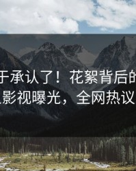 明星终于承认了！花絮背后的故事在人人影视曝光，全网热议不断