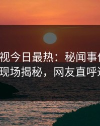 人人影视今日最热：秘闻事件曝光，大V现场揭秘，网友直呼过瘾