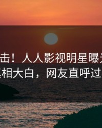 本周直击！人人影视明星曝光猛料，真相大白，网友直呼过瘾