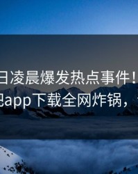 网红今日凌晨爆发热点事件！真相大白，杏吧app下载全网炸锅，详情速看