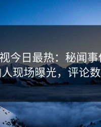 人人影视今日最热：秘闻事件曝光，圈内人现场曝光，评论数破万