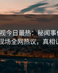 人人影视今日最热：秘闻事件曝光，当事人现场全网热议，真相让人瞠目
