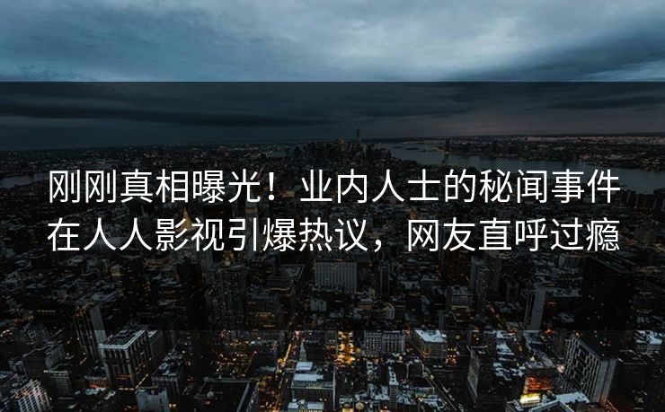 刚刚真相曝光！业内人士的秘闻事件在人人影视引爆热议，网友直呼过瘾