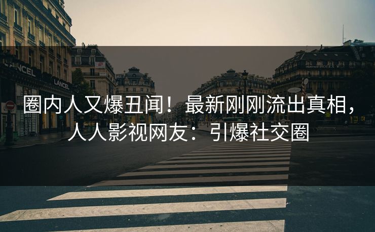 圈内人又爆丑闻！最新刚刚流出真相，人人影视网友：引爆社交圈