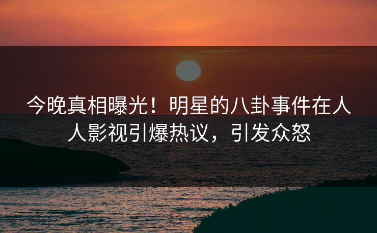 今晚真相曝光！明星的八卦事件在人人影视引爆热议，引发众怒