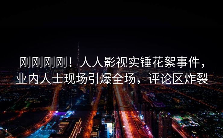 刚刚刚刚！人人影视实锤花絮事件，业内人士现场引爆全场，评论区炸裂