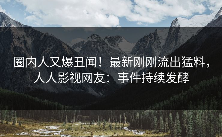 圈内人又爆丑闻！最新刚刚流出猛料，人人影视网友：事件持续发酵