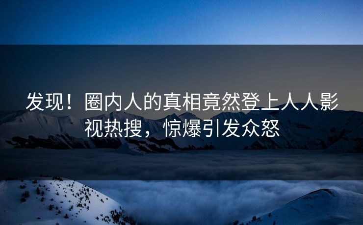 发现！圈内人的真相竟然登上人人影视热搜，惊爆引发众怒