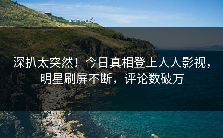 深扒太突然！今日真相登上人人影视，明星刷屏不断，评论数破万