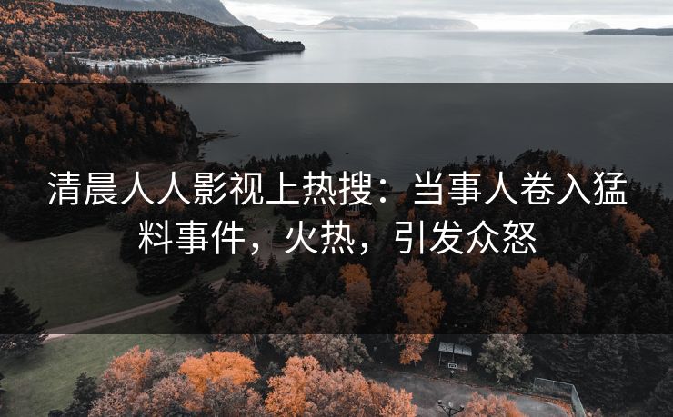 清晨人人影视上热搜：当事人卷入猛料事件，火热，引发众怒