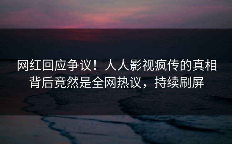 网红回应争议！人人影视疯传的真相背后竟然是全网热议，持续刷屏