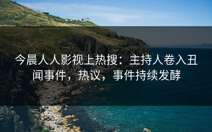 今晨人人影视上热搜：主持人卷入丑闻事件，热议，事件持续发酵