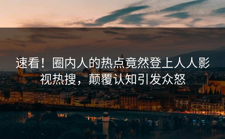 速看！圈内人的热点竟然登上人人影视热搜，颠覆认知引发众怒