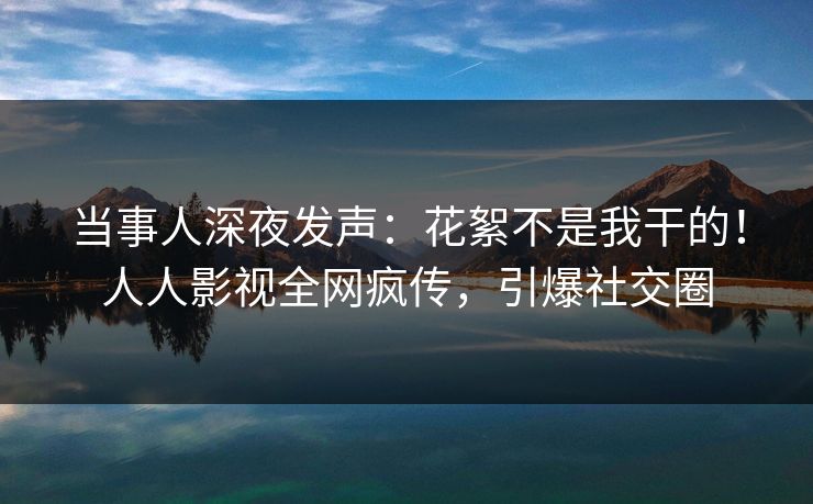 当事人深夜发声：花絮不是我干的！人人影视全网疯传，引爆社交圈