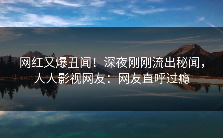 网红又爆丑闻！深夜刚刚流出秘闻，人人影视网友：网友直呼过瘾