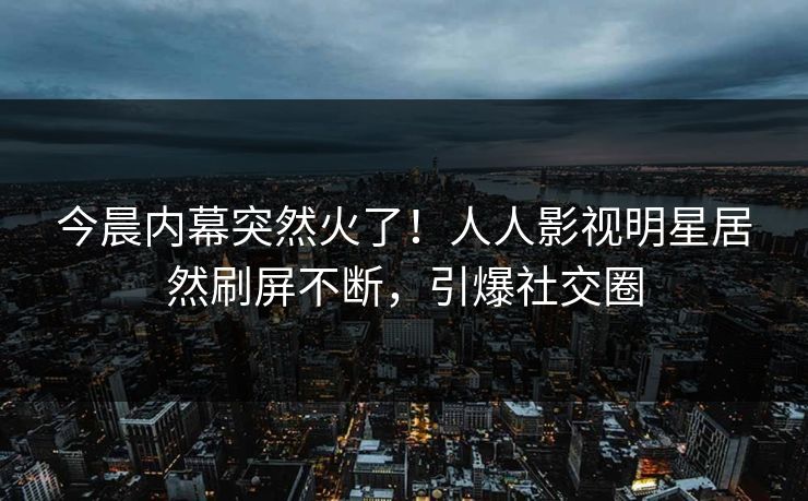 今晨内幕突然火了！人人影视明星居然刷屏不断，引爆社交圈