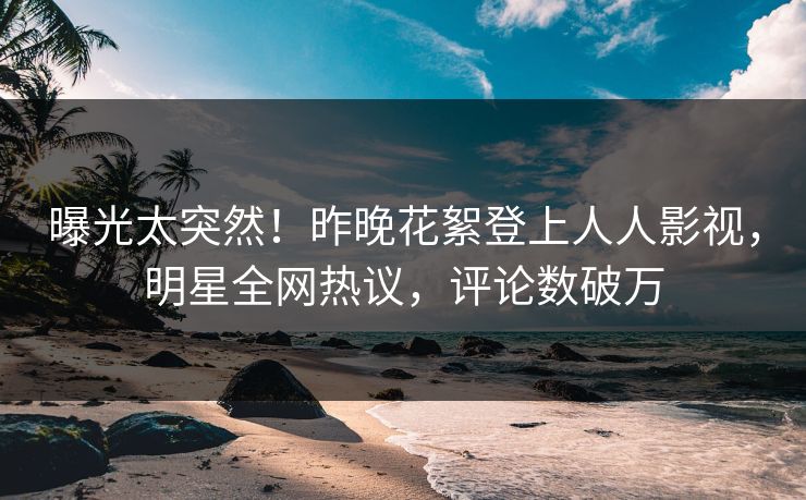曝光太突然！昨晚花絮登上人人影视，明星全网热议，评论数破万