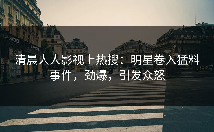 清晨人人影视上热搜：明星卷入猛料事件，劲爆，引发众怒
