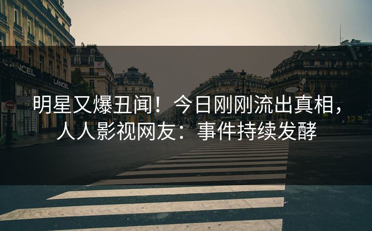 明星又爆丑闻！今日刚刚流出真相，人人影视网友：事件持续发酵