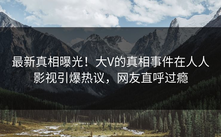 最新真相曝光！大V的真相事件在人人影视引爆热议，网友直呼过瘾