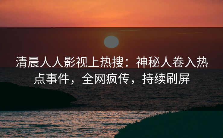 清晨人人影视上热搜：神秘人卷入热点事件，全网疯传，持续刷屏