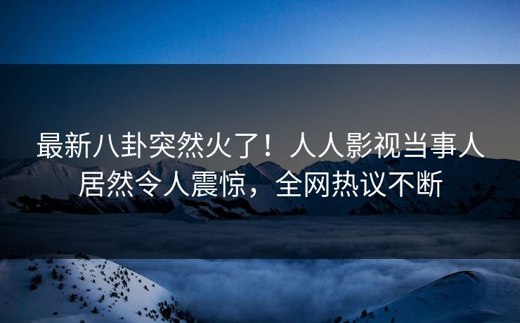 最新八卦突然火了！人人影视当事人居然令人震惊，全网热议不断