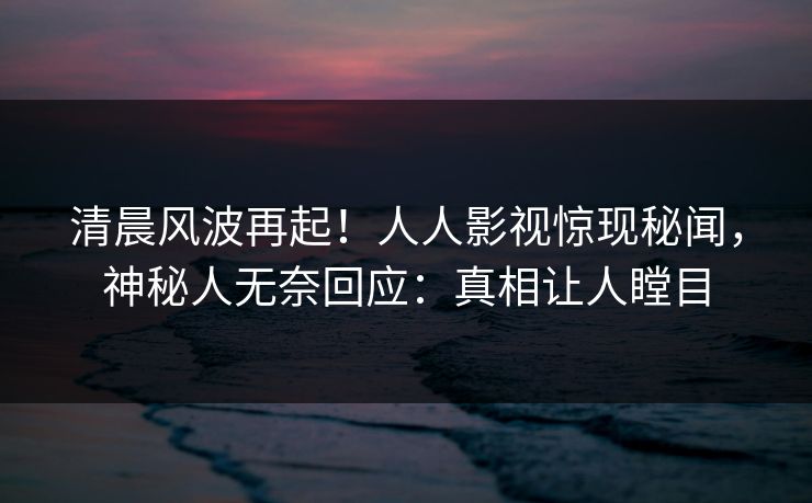 清晨风波再起！人人影视惊现秘闻，神秘人无奈回应：真相让人瞠目