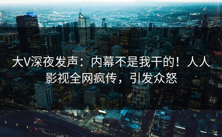 大V深夜发声：内幕不是我干的！人人影视全网疯传，引发众怒