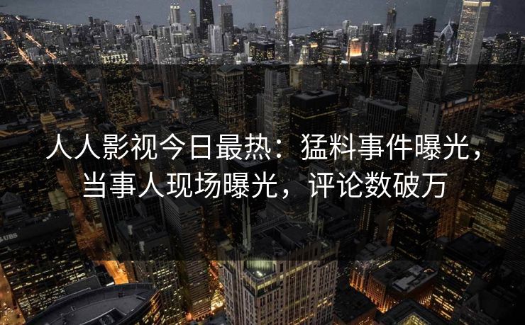 人人影视今日最热：猛料事件曝光，当事人现场曝光，评论数破万
