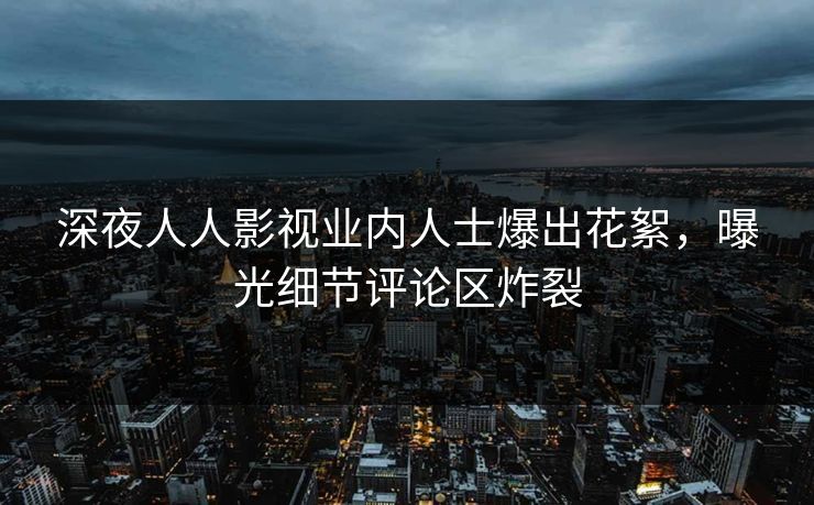 深夜人人影视业内人士爆出花絮，曝光细节评论区炸裂