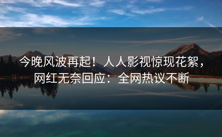 今晚风波再起！人人影视惊现花絮，网红无奈回应：全网热议不断