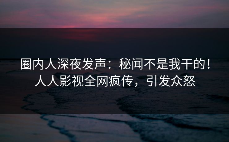 圈内人深夜发声：秘闻不是我干的！人人影视全网疯传，引发众怒