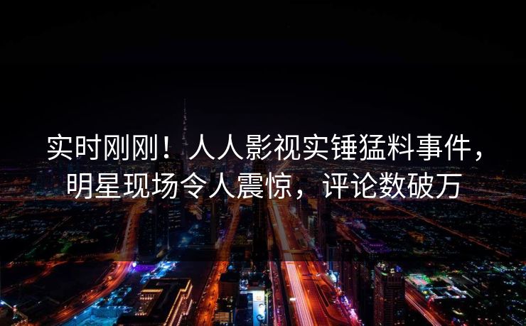 实时刚刚！人人影视实锤猛料事件，明星现场令人震惊，评论数破万