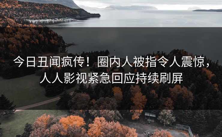 今日丑闻疯传！圈内人被指令人震惊，人人影视紧急回应持续刷屏