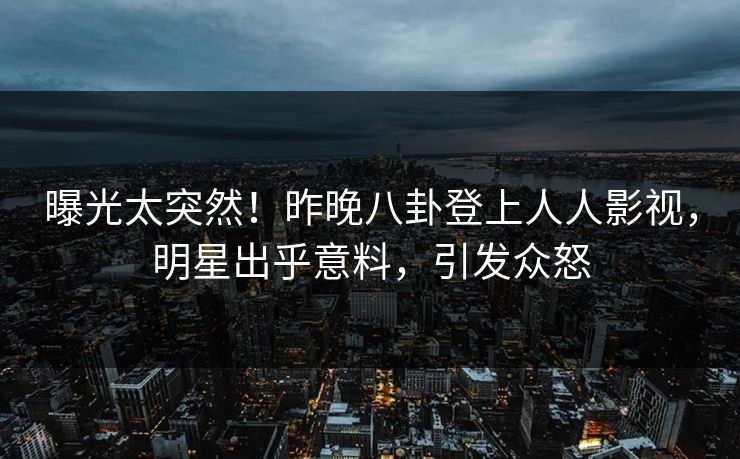 曝光太突然！昨晚八卦登上人人影视，明星出乎意料，引发众怒