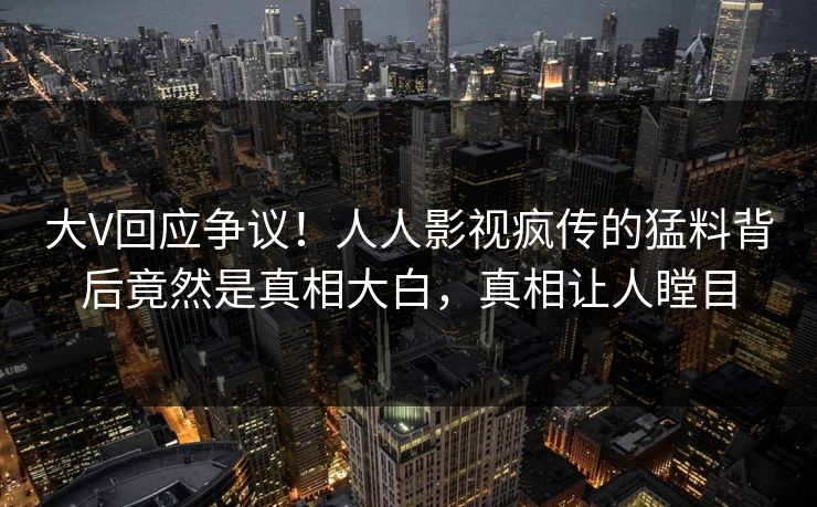 大V回应争议！人人影视疯传的猛料背后竟然是真相大白，真相让人瞠目