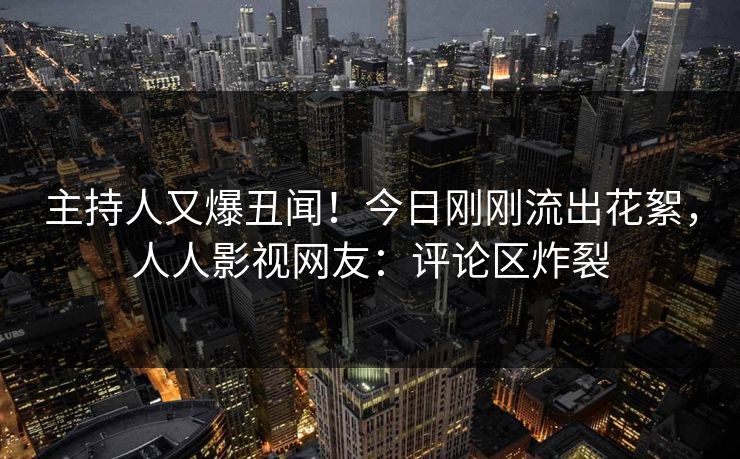 主持人又爆丑闻！今日刚刚流出花絮，人人影视网友：评论区炸裂