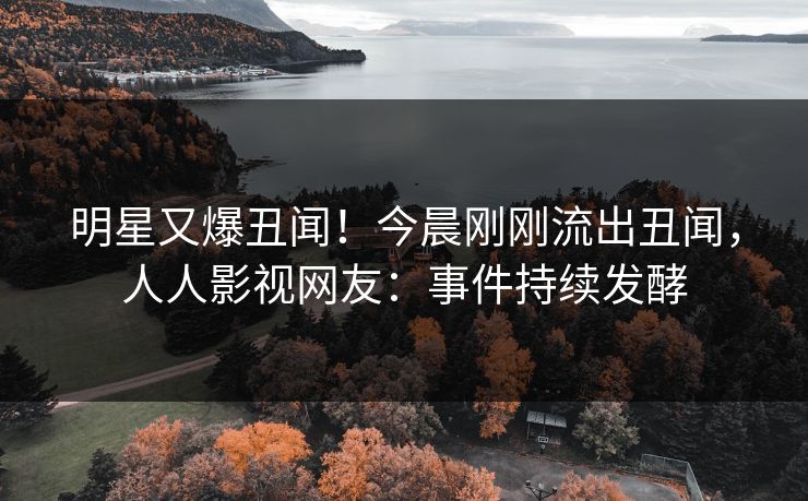 明星又爆丑闻！今晨刚刚流出丑闻，人人影视网友：事件持续发酵