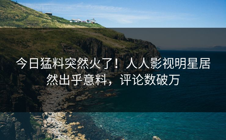 今日猛料突然火了！人人影视明星居然出乎意料，评论数破万