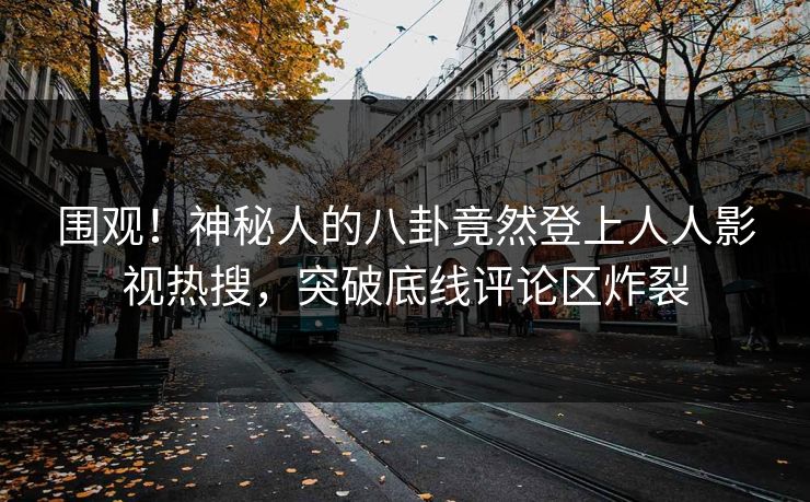 围观！神秘人的八卦竟然登上人人影视热搜，突破底线评论区炸裂