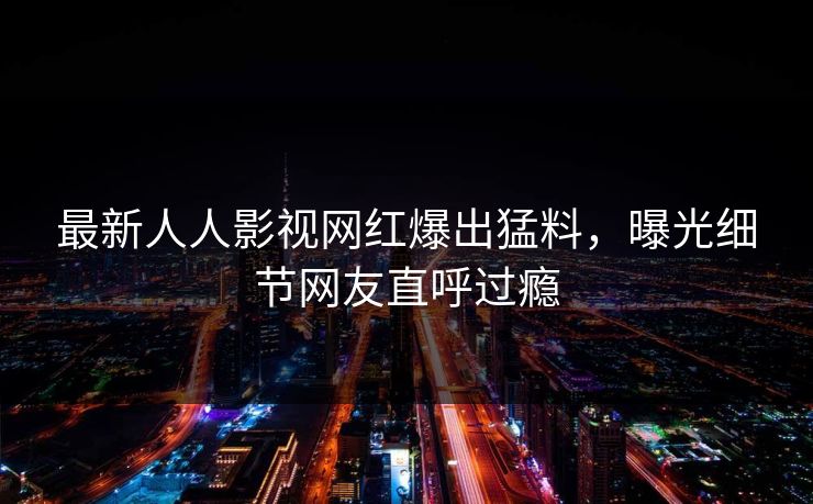最新人人影视网红爆出猛料，曝光细节网友直呼过瘾