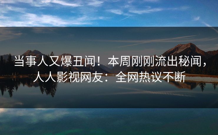 当事人又爆丑闻！本周刚刚流出秘闻，人人影视网友：全网热议不断