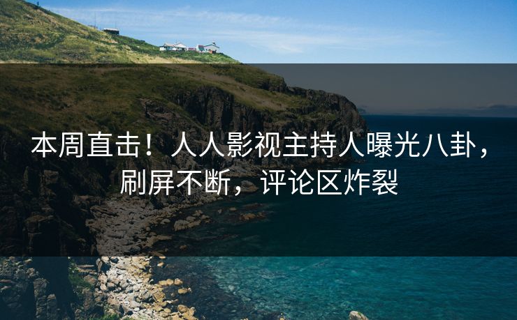 本周直击！人人影视主持人曝光八卦，刷屏不断，评论区炸裂