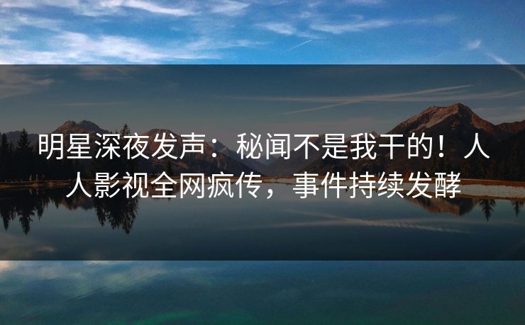 明星深夜发声：秘闻不是我干的！人人影视全网疯传，事件持续发酵