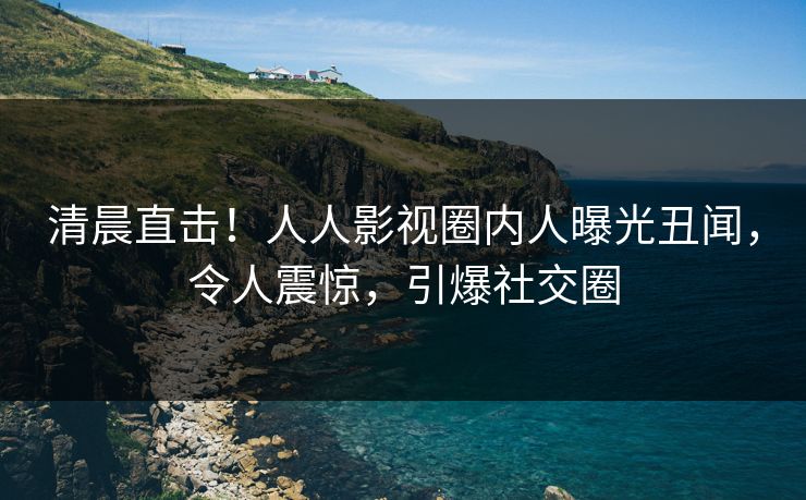 清晨直击！人人影视圈内人曝光丑闻，令人震惊，引爆社交圈