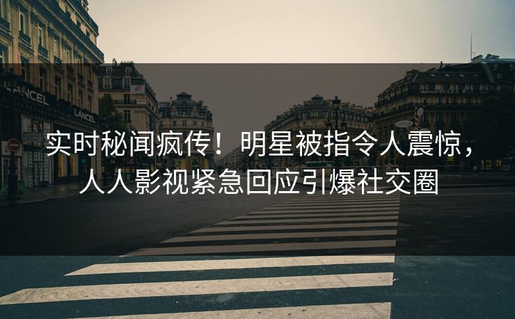 实时秘闻疯传！明星被指令人震惊，人人影视紧急回应引爆社交圈